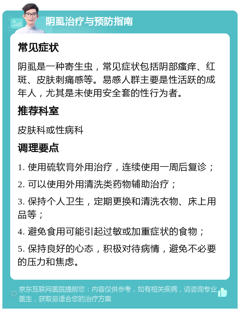 阴虱治疗与预防指南 常见症状 阴虱是一种寄生虫，常见症状包括阴部瘙痒、红斑、皮肤刺痛感等。易感人群主要是性活跃的成年人，尤其是未使用安全套的性行为者。 推荐科室 皮肤科或性病科 调理要点 1. 使用硫软膏外用治疗，连续使用一周后复诊； 2. 可以使用外用清洗类药物辅助治疗； 3. 保持个人卫生，定期更换和清洗衣物、床上用品等； 4. 避免食用可能引起过敏或加重症状的食物； 5. 保持良好的心态，积极对待病情，避免不必要的压力和焦虑。