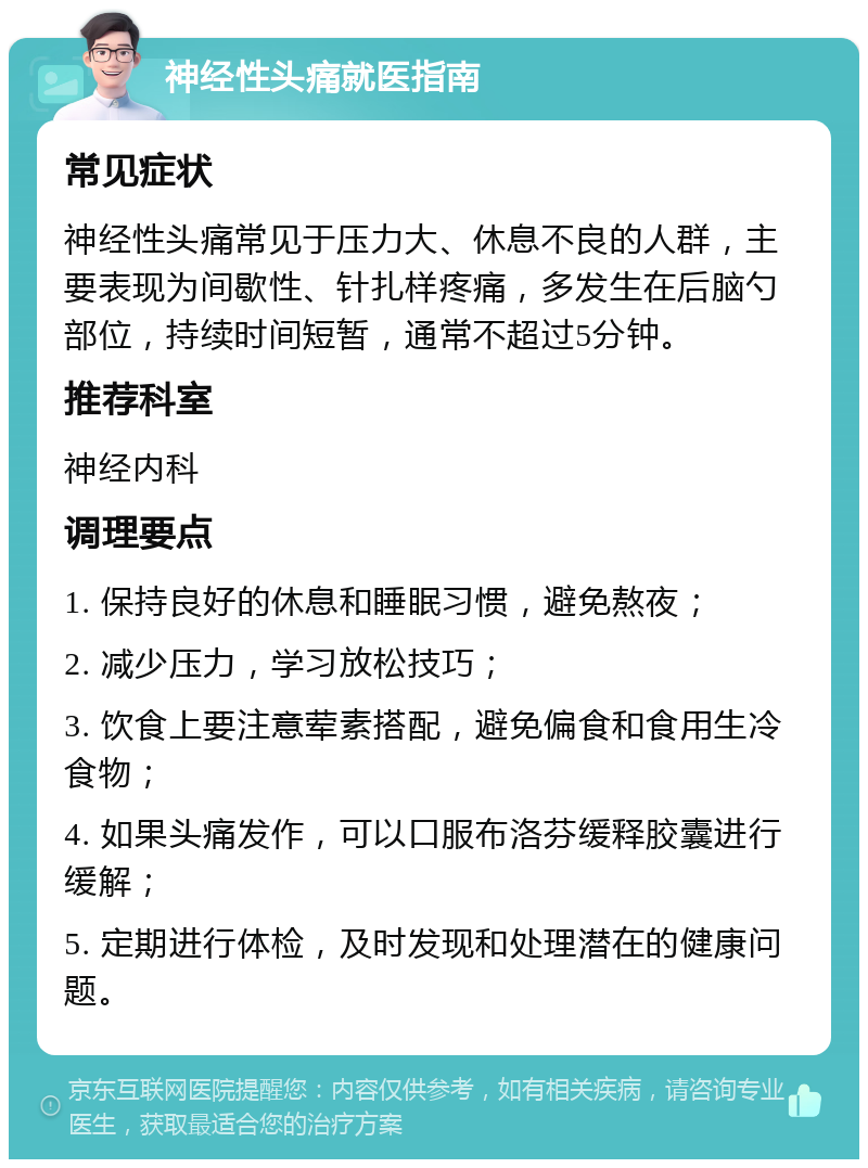 神经性头痛就医指南 常见症状 神经性头痛常见于压力大、休息不良的人群，主要表现为间歇性、针扎样疼痛，多发生在后脑勺部位，持续时间短暂，通常不超过5分钟。 推荐科室 神经内科 调理要点 1. 保持良好的休息和睡眠习惯，避免熬夜； 2. 减少压力，学习放松技巧； 3. 饮食上要注意荤素搭配，避免偏食和食用生冷食物； 4. 如果头痛发作，可以口服布洛芬缓释胶囊进行缓解； 5. 定期进行体检，及时发现和处理潜在的健康问题。