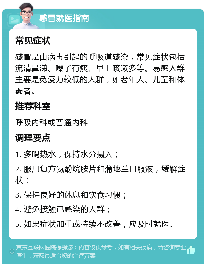 感冒就医指南 常见症状 感冒是由病毒引起的呼吸道感染，常见症状包括流清鼻涕、嗓子有痰、早上咳嗽多等。易感人群主要是免疫力较低的人群，如老年人、儿童和体弱者。 推荐科室 呼吸内科或普通内科 调理要点 1. 多喝热水，保持水分摄入； 2. 服用复方氨酚烷胺片和蒲地兰口服液，缓解症状； 3. 保持良好的休息和饮食习惯； 4. 避免接触已感染的人群； 5. 如果症状加重或持续不改善，应及时就医。