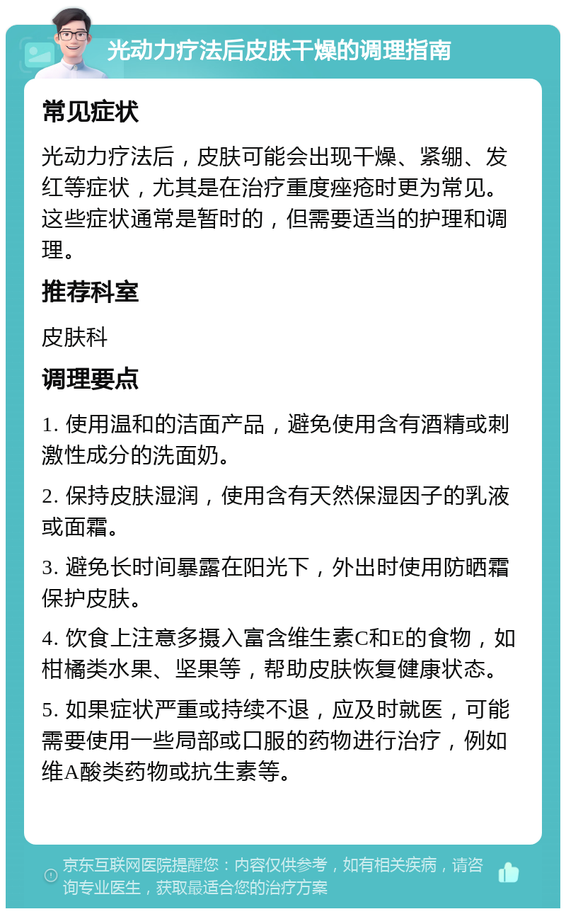 光动力疗法后皮肤干燥的调理指南 常见症状 光动力疗法后，皮肤可能会出现干燥、紧绷、发红等症状，尤其是在治疗重度痤疮时更为常见。这些症状通常是暂时的，但需要适当的护理和调理。 推荐科室 皮肤科 调理要点 1. 使用温和的洁面产品，避免使用含有酒精或刺激性成分的洗面奶。 2. 保持皮肤湿润，使用含有天然保湿因子的乳液或面霜。 3. 避免长时间暴露在阳光下，外出时使用防晒霜保护皮肤。 4. 饮食上注意多摄入富含维生素C和E的食物，如柑橘类水果、坚果等，帮助皮肤恢复健康状态。 5. 如果症状严重或持续不退，应及时就医，可能需要使用一些局部或口服的药物进行治疗，例如维A酸类药物或抗生素等。