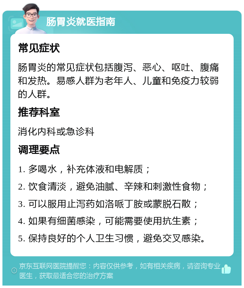 肠胃炎就医指南 常见症状 肠胃炎的常见症状包括腹泻、恶心、呕吐、腹痛和发热。易感人群为老年人、儿童和免疫力较弱的人群。 推荐科室 消化内科或急诊科 调理要点 1. 多喝水，补充体液和电解质； 2. 饮食清淡，避免油腻、辛辣和刺激性食物； 3. 可以服用止泻药如洛哌丁胺或蒙脱石散； 4. 如果有细菌感染，可能需要使用抗生素； 5. 保持良好的个人卫生习惯，避免交叉感染。