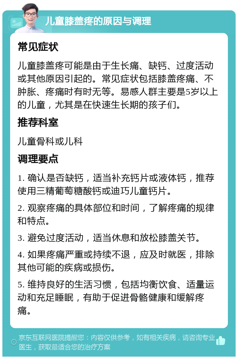 儿童膝盖疼的原因与调理 常见症状 儿童膝盖疼可能是由于生长痛、缺钙、过度活动或其他原因引起的。常见症状包括膝盖疼痛、不肿胀、疼痛时有时无等。易感人群主要是5岁以上的儿童，尤其是在快速生长期的孩子们。 推荐科室 儿童骨科或儿科 调理要点 1. 确认是否缺钙，适当补充钙片或液体钙，推荐使用三精葡萄糖酸钙或迪巧儿童钙片。 2. 观察疼痛的具体部位和时间，了解疼痛的规律和特点。 3. 避免过度活动，适当休息和放松膝盖关节。 4. 如果疼痛严重或持续不退，应及时就医，排除其他可能的疾病或损伤。 5. 维持良好的生活习惯，包括均衡饮食、适量运动和充足睡眠，有助于促进骨骼健康和缓解疼痛。