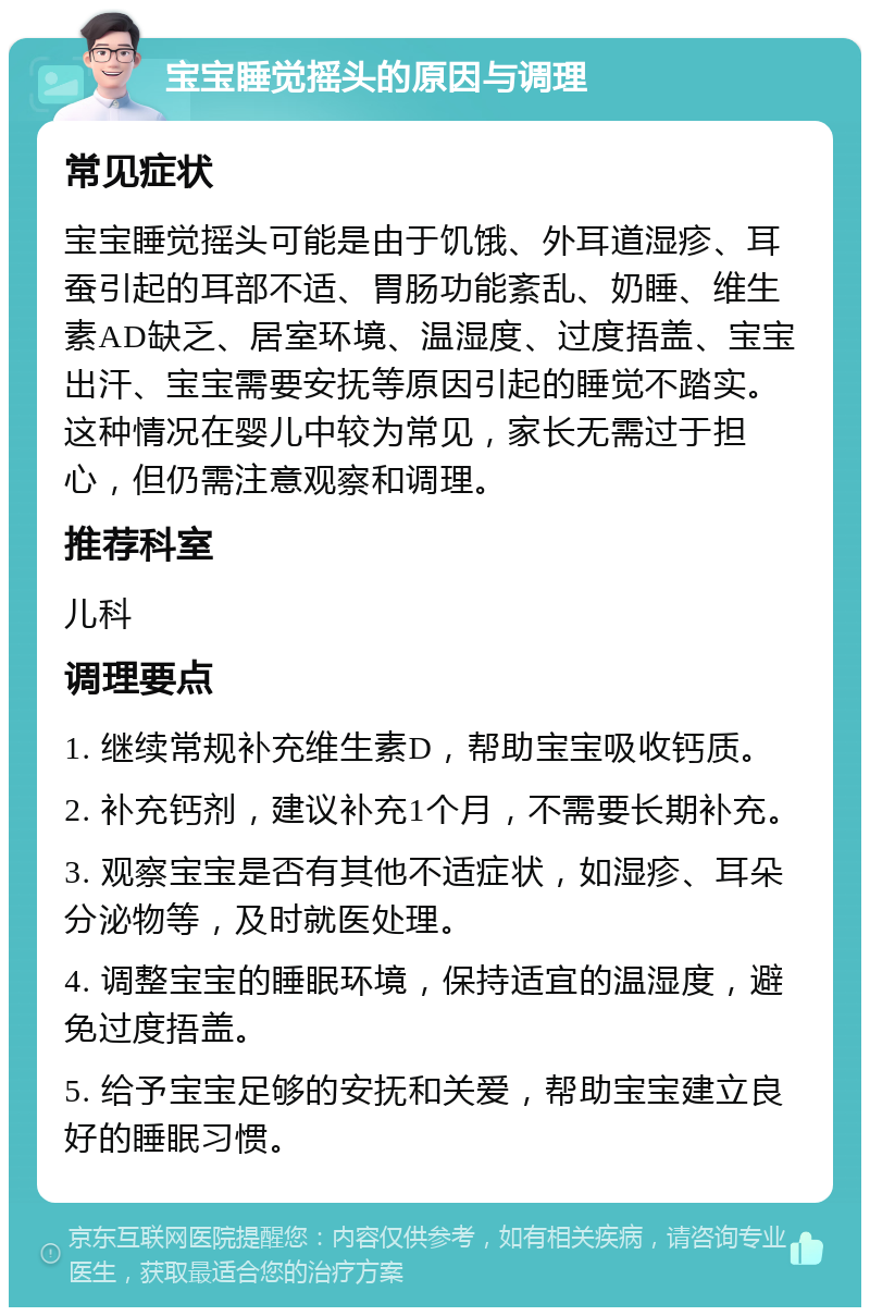 宝宝睡觉摇头的原因与调理 常见症状 宝宝睡觉摇头可能是由于饥饿、外耳道湿疹、耳蚕引起的耳部不适、胃肠功能紊乱、奶睡、维生素AD缺乏、居室环境、温湿度、过度捂盖、宝宝出汗、宝宝需要安抚等原因引起的睡觉不踏实。这种情况在婴儿中较为常见，家长无需过于担心，但仍需注意观察和调理。 推荐科室 儿科 调理要点 1. 继续常规补充维生素D，帮助宝宝吸收钙质。 2. 补充钙剂，建议补充1个月，不需要长期补充。 3. 观察宝宝是否有其他不适症状，如湿疹、耳朵分泌物等，及时就医处理。 4. 调整宝宝的睡眠环境，保持适宜的温湿度，避免过度捂盖。 5. 给予宝宝足够的安抚和关爱，帮助宝宝建立良好的睡眠习惯。