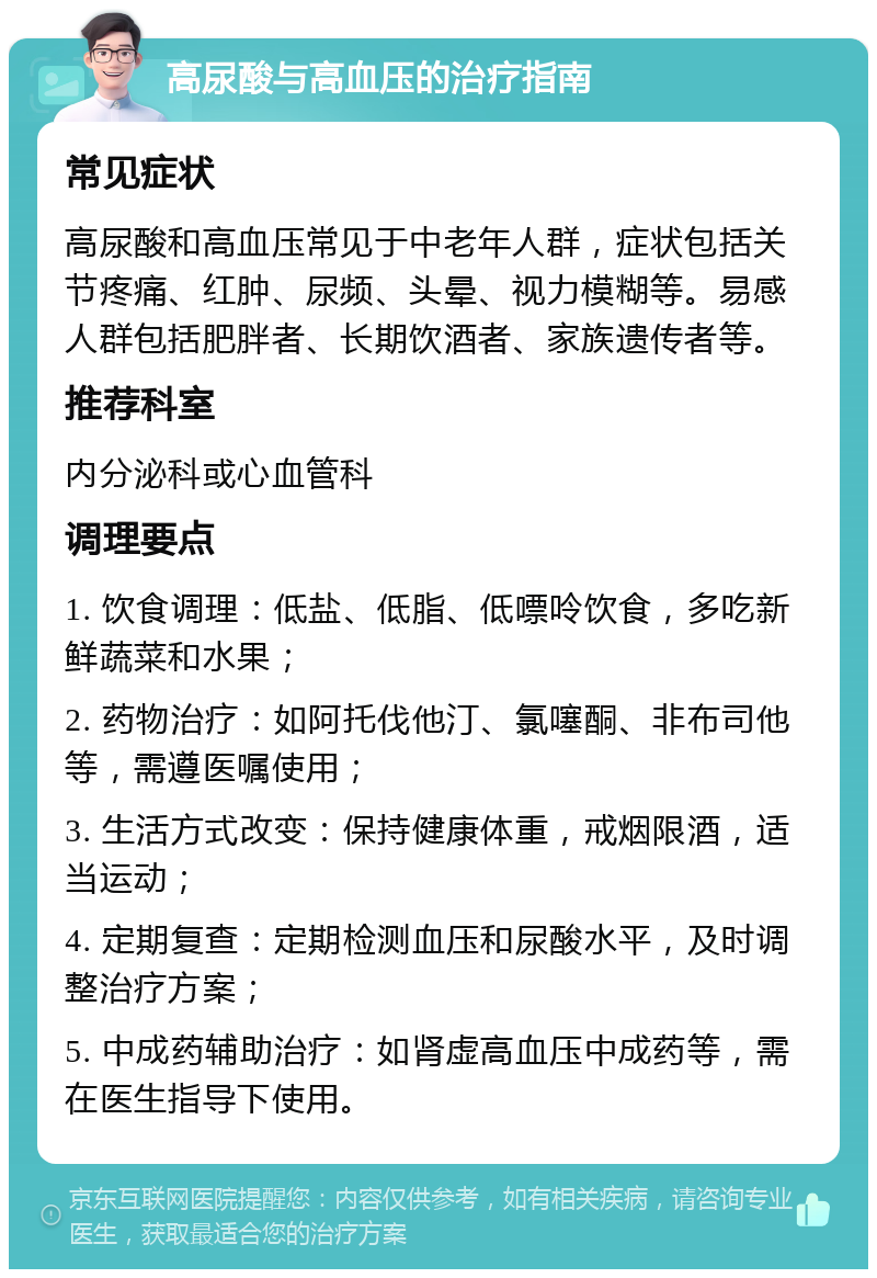 高尿酸与高血压的治疗指南 常见症状 高尿酸和高血压常见于中老年人群，症状包括关节疼痛、红肿、尿频、头晕、视力模糊等。易感人群包括肥胖者、长期饮酒者、家族遗传者等。 推荐科室 内分泌科或心血管科 调理要点 1. 饮食调理：低盐、低脂、低嘌呤饮食，多吃新鲜蔬菜和水果； 2. 药物治疗：如阿托伐他汀、氯噻酮、非布司他等，需遵医嘱使用； 3. 生活方式改变：保持健康体重，戒烟限酒，适当运动； 4. 定期复查：定期检测血压和尿酸水平，及时调整治疗方案； 5. 中成药辅助治疗：如肾虚高血压中成药等，需在医生指导下使用。