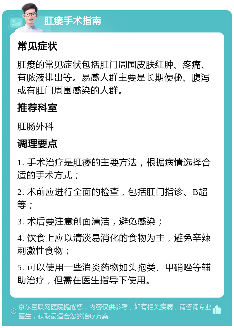 肛瘘手术指南 常见症状 肛瘘的常见症状包括肛门周围皮肤红肿、疼痛、有脓液排出等。易感人群主要是长期便秘、腹泻或有肛门周围感染的人群。 推荐科室 肛肠外科 调理要点 1. 手术治疗是肛瘘的主要方法，根据病情选择合适的手术方式； 2. 术前应进行全面的检查，包括肛门指诊、B超等； 3. 术后要注意创面清洁，避免感染； 4. 饮食上应以清淡易消化的食物为主，避免辛辣刺激性食物； 5. 可以使用一些消炎药物如头孢类、甲硝唑等辅助治疗，但需在医生指导下使用。