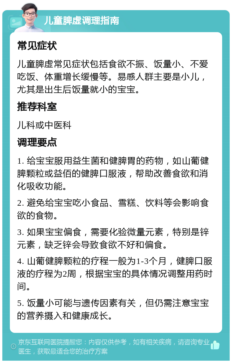 儿童脾虚调理指南 常见症状 儿童脾虚常见症状包括食欲不振、饭量小、不爱吃饭、体重增长缓慢等。易感人群主要是小儿，尤其是出生后饭量就小的宝宝。 推荐科室 儿科或中医科 调理要点 1. 给宝宝服用益生菌和健脾胃的药物，如山葡健脾颗粒或益佰的健脾口服液，帮助改善食欲和消化吸收功能。 2. 避免给宝宝吃小食品、雪糕、饮料等会影响食欲的食物。 3. 如果宝宝偏食，需要化验微量元素，特别是锌元素，缺乏锌会导致食欲不好和偏食。 4. 山葡健脾颗粒的疗程一般为1-3个月，健脾口服液的疗程为2周，根据宝宝的具体情况调整用药时间。 5. 饭量小可能与遗传因素有关，但仍需注意宝宝的营养摄入和健康成长。