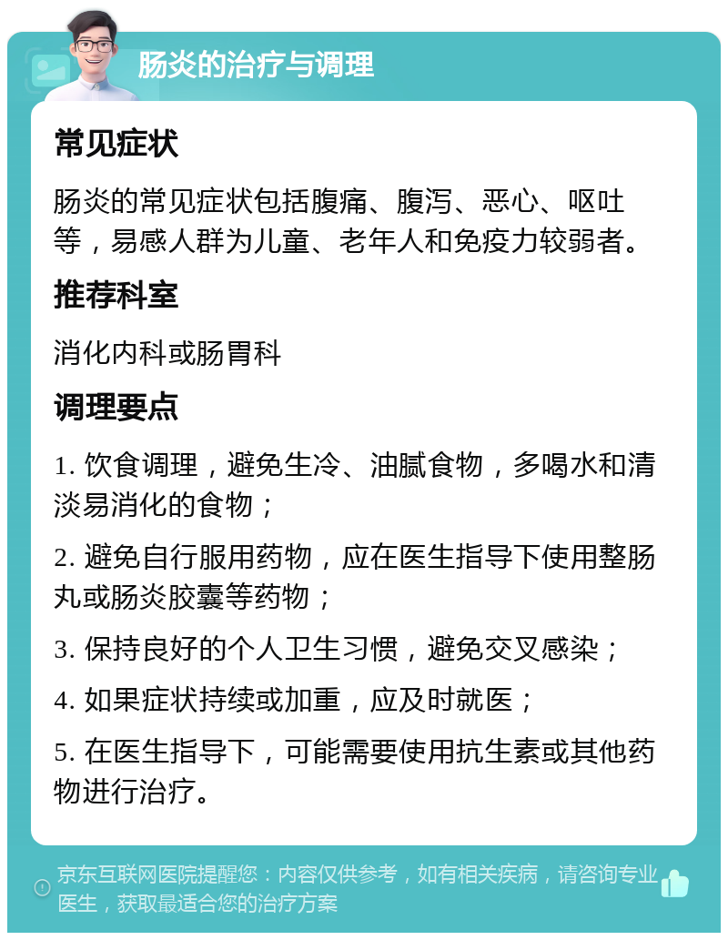 肠炎的治疗与调理 常见症状 肠炎的常见症状包括腹痛、腹泻、恶心、呕吐等，易感人群为儿童、老年人和免疫力较弱者。 推荐科室 消化内科或肠胃科 调理要点 1. 饮食调理，避免生冷、油腻食物，多喝水和清淡易消化的食物； 2. 避免自行服用药物，应在医生指导下使用整肠丸或肠炎胶囊等药物； 3. 保持良好的个人卫生习惯，避免交叉感染； 4. 如果症状持续或加重，应及时就医； 5. 在医生指导下，可能需要使用抗生素或其他药物进行治疗。