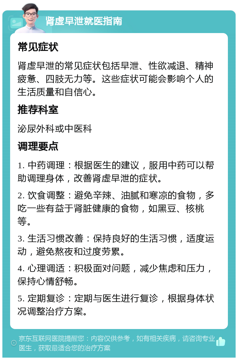 肾虚早泄就医指南 常见症状 肾虚早泄的常见症状包括早泄、性欲减退、精神疲惫、四肢无力等。这些症状可能会影响个人的生活质量和自信心。 推荐科室 泌尿外科或中医科 调理要点 1. 中药调理：根据医生的建议，服用中药可以帮助调理身体，改善肾虚早泄的症状。 2. 饮食调整：避免辛辣、油腻和寒凉的食物，多吃一些有益于肾脏健康的食物，如黑豆、核桃等。 3. 生活习惯改善：保持良好的生活习惯，适度运动，避免熬夜和过度劳累。 4. 心理调适：积极面对问题，减少焦虑和压力，保持心情舒畅。 5. 定期复诊：定期与医生进行复诊，根据身体状况调整治疗方案。