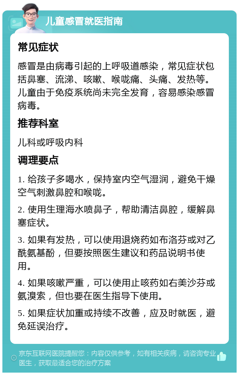 儿童感冒就医指南 常见症状 感冒是由病毒引起的上呼吸道感染，常见症状包括鼻塞、流涕、咳嗽、喉咙痛、头痛、发热等。儿童由于免疫系统尚未完全发育，容易感染感冒病毒。 推荐科室 儿科或呼吸内科 调理要点 1. 给孩子多喝水，保持室内空气湿润，避免干燥空气刺激鼻腔和喉咙。 2. 使用生理海水喷鼻子，帮助清洁鼻腔，缓解鼻塞症状。 3. 如果有发热，可以使用退烧药如布洛芬或对乙酰氨基酚，但要按照医生建议和药品说明书使用。 4. 如果咳嗽严重，可以使用止咳药如右美沙芬或氨溴索，但也要在医生指导下使用。 5. 如果症状加重或持续不改善，应及时就医，避免延误治疗。