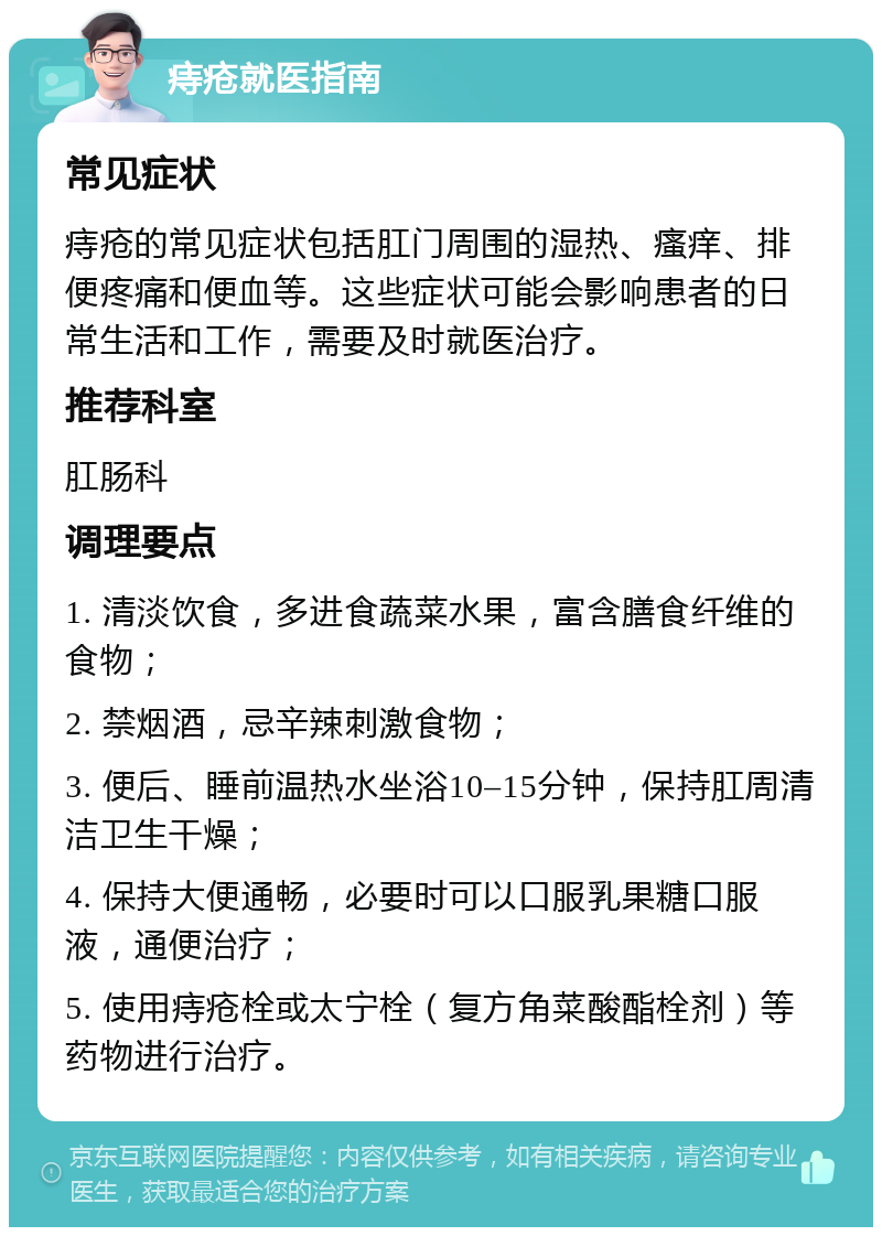 痔疮就医指南 常见症状 痔疮的常见症状包括肛门周围的湿热、瘙痒、排便疼痛和便血等。这些症状可能会影响患者的日常生活和工作，需要及时就医治疗。 推荐科室 肛肠科 调理要点 1. 清淡饮食，多进食蔬菜水果，富含膳食纤维的食物； 2. 禁烟酒，忌辛辣刺激食物； 3. 便后、睡前温热水坐浴10–15分钟，保持肛周清洁卫生干燥； 4. 保持大便通畅，必要时可以口服乳果糖口服液，通便治疗； 5. 使用痔疮栓或太宁栓（复方角菜酸酯栓剂）等药物进行治疗。