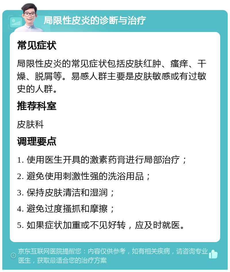 局限性皮炎的诊断与治疗 常见症状 局限性皮炎的常见症状包括皮肤红肿、瘙痒、干燥、脱屑等。易感人群主要是皮肤敏感或有过敏史的人群。 推荐科室 皮肤科 调理要点 1. 使用医生开具的激素药膏进行局部治疗； 2. 避免使用刺激性强的洗浴用品； 3. 保持皮肤清洁和湿润； 4. 避免过度搔抓和摩擦； 5. 如果症状加重或不见好转，应及时就医。