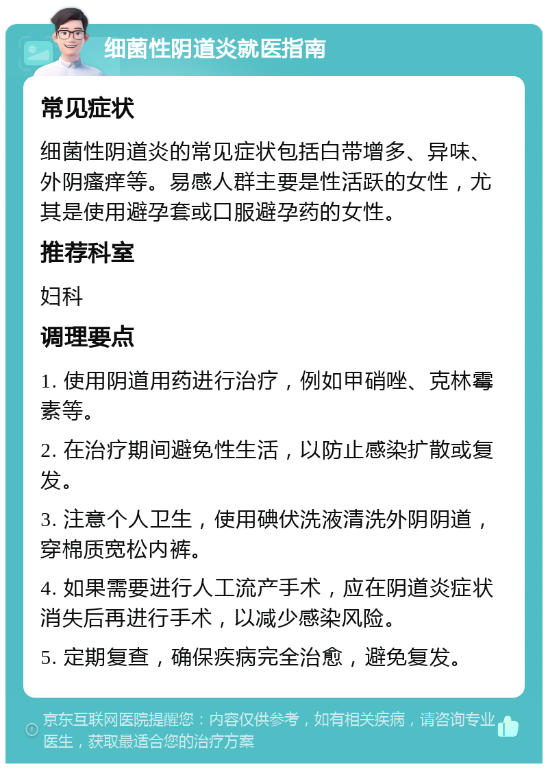 细菌性阴道炎就医指南 常见症状 细菌性阴道炎的常见症状包括白带增多、异味、外阴瘙痒等。易感人群主要是性活跃的女性，尤其是使用避孕套或口服避孕药的女性。 推荐科室 妇科 调理要点 1. 使用阴道用药进行治疗，例如甲硝唑、克林霉素等。 2. 在治疗期间避免性生活，以防止感染扩散或复发。 3. 注意个人卫生，使用碘伏洗液清洗外阴阴道，穿棉质宽松内裤。 4. 如果需要进行人工流产手术，应在阴道炎症状消失后再进行手术，以减少感染风险。 5. 定期复查，确保疾病完全治愈，避免复发。