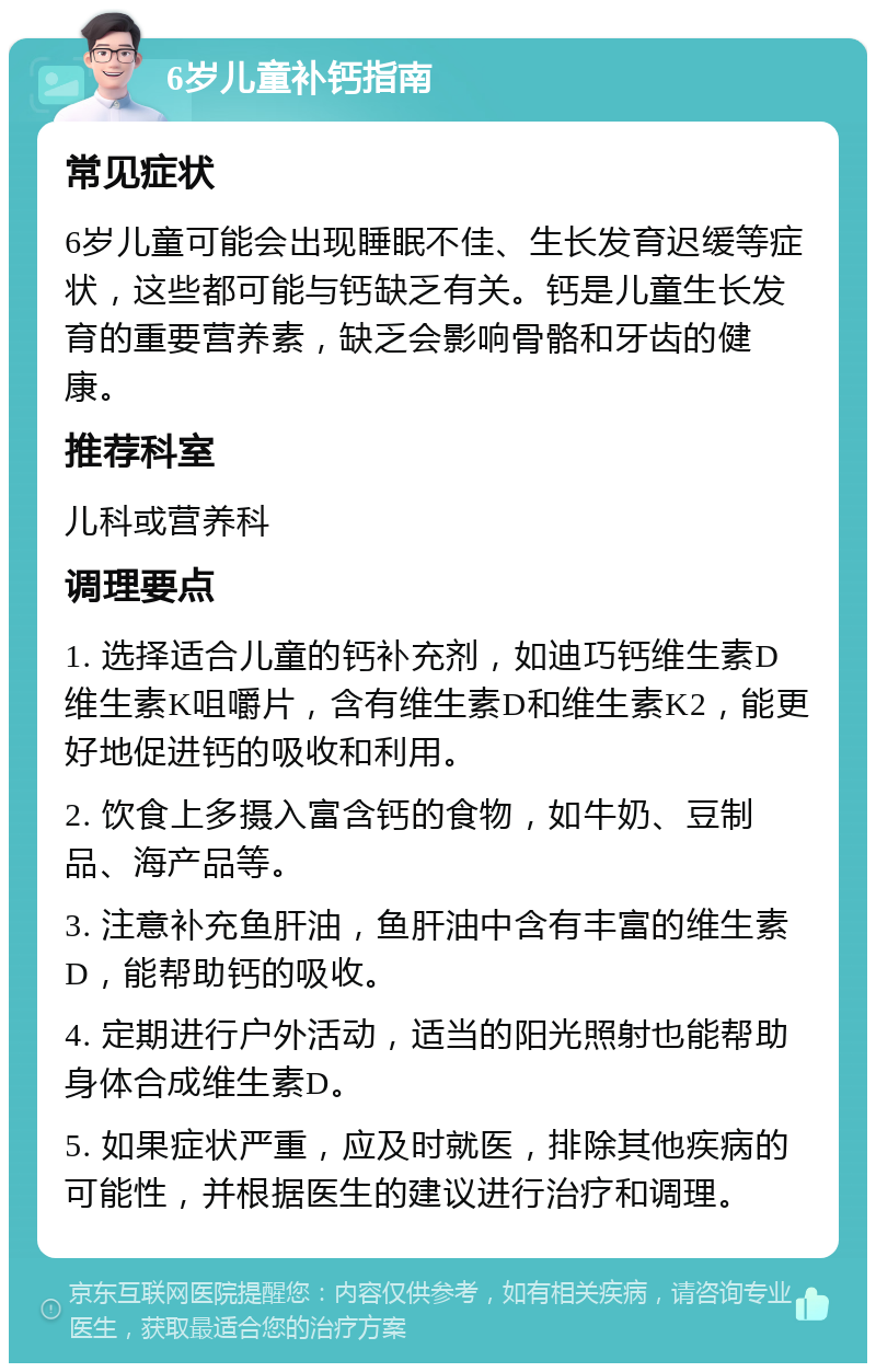 6岁儿童补钙指南 常见症状 6岁儿童可能会出现睡眠不佳、生长发育迟缓等症状，这些都可能与钙缺乏有关。钙是儿童生长发育的重要营养素，缺乏会影响骨骼和牙齿的健康。 推荐科室 儿科或营养科 调理要点 1. 选择适合儿童的钙补充剂，如迪巧钙维生素D维生素K咀嚼片，含有维生素D和维生素K2，能更好地促进钙的吸收和利用。 2. 饮食上多摄入富含钙的食物，如牛奶、豆制品、海产品等。 3. 注意补充鱼肝油，鱼肝油中含有丰富的维生素D，能帮助钙的吸收。 4. 定期进行户外活动，适当的阳光照射也能帮助身体合成维生素D。 5. 如果症状严重，应及时就医，排除其他疾病的可能性，并根据医生的建议进行治疗和调理。