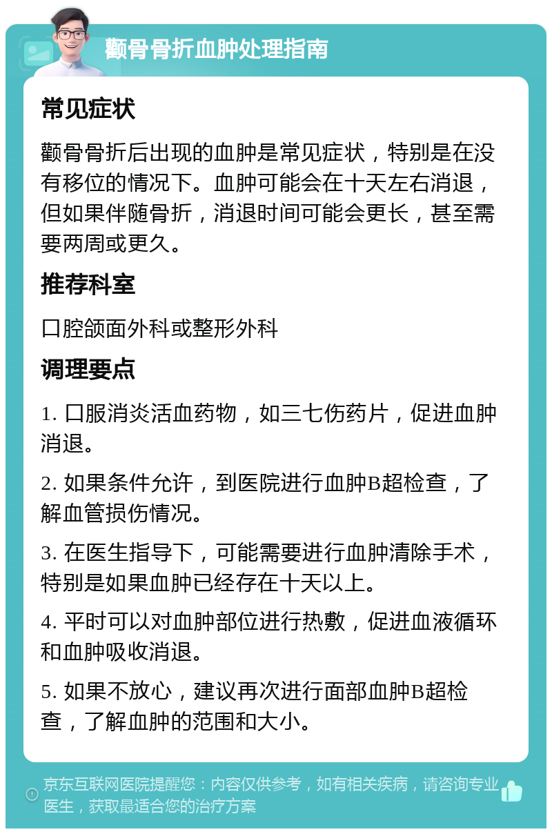 颧骨骨折血肿处理指南 常见症状 颧骨骨折后出现的血肿是常见症状，特别是在没有移位的情况下。血肿可能会在十天左右消退，但如果伴随骨折，消退时间可能会更长，甚至需要两周或更久。 推荐科室 口腔颌面外科或整形外科 调理要点 1. 口服消炎活血药物，如三七伤药片，促进血肿消退。 2. 如果条件允许，到医院进行血肿B超检查，了解血管损伤情况。 3. 在医生指导下，可能需要进行血肿清除手术，特别是如果血肿已经存在十天以上。 4. 平时可以对血肿部位进行热敷，促进血液循环和血肿吸收消退。 5. 如果不放心，建议再次进行面部血肿B超检查，了解血肿的范围和大小。