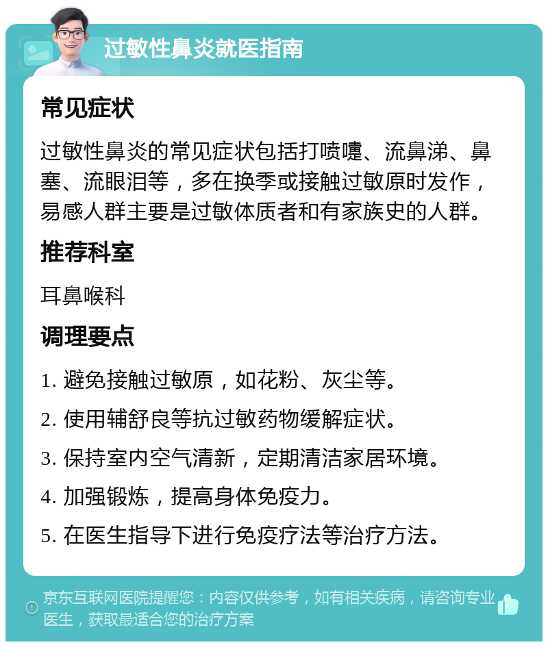 过敏性鼻炎就医指南 常见症状 过敏性鼻炎的常见症状包括打喷嚏、流鼻涕、鼻塞、流眼泪等，多在换季或接触过敏原时发作，易感人群主要是过敏体质者和有家族史的人群。 推荐科室 耳鼻喉科 调理要点 1. 避免接触过敏原，如花粉、灰尘等。 2. 使用辅舒良等抗过敏药物缓解症状。 3. 保持室内空气清新，定期清洁家居环境。 4. 加强锻炼，提高身体免疫力。 5. 在医生指导下进行免疫疗法等治疗方法。