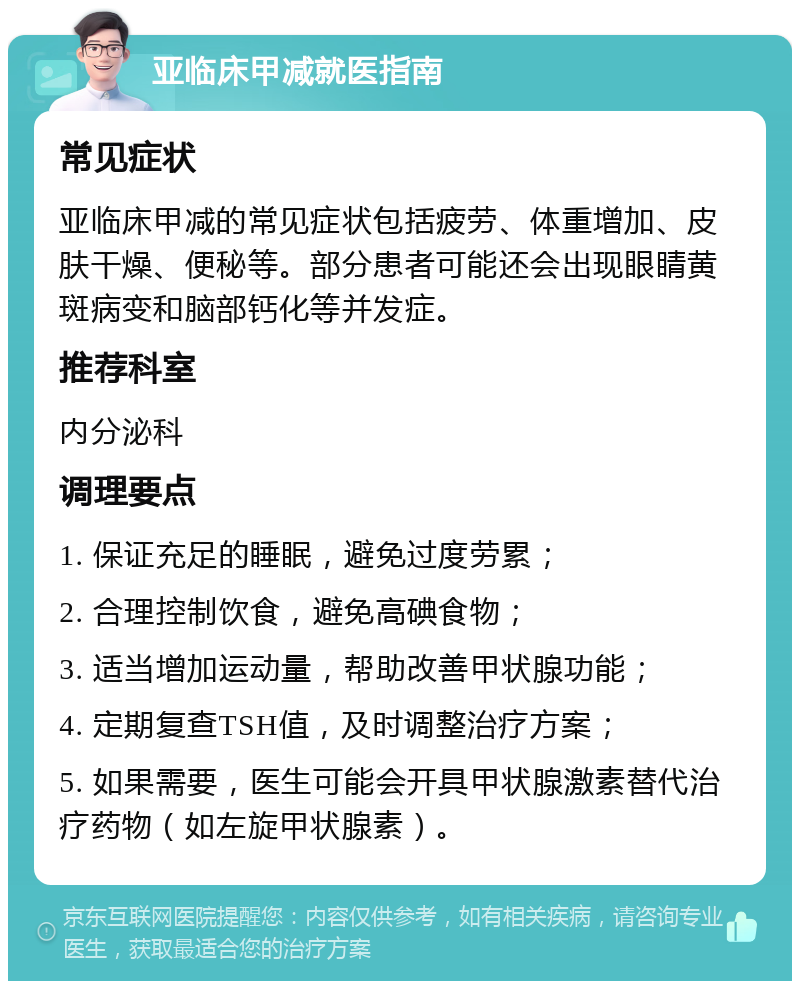 亚临床甲减就医指南 常见症状 亚临床甲减的常见症状包括疲劳、体重增加、皮肤干燥、便秘等。部分患者可能还会出现眼睛黄斑病变和脑部钙化等并发症。 推荐科室 内分泌科 调理要点 1. 保证充足的睡眠，避免过度劳累； 2. 合理控制饮食，避免高碘食物； 3. 适当增加运动量，帮助改善甲状腺功能； 4. 定期复查TSH值，及时调整治疗方案； 5. 如果需要，医生可能会开具甲状腺激素替代治疗药物（如左旋甲状腺素）。