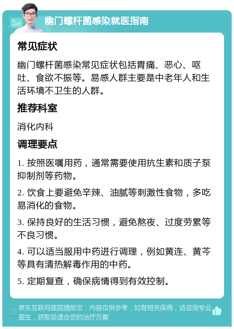 幽门螺杆菌感染就医指南 常见症状 幽门螺杆菌感染常见症状包括胃痛、恶心、呕吐、食欲不振等。易感人群主要是中老年人和生活环境不卫生的人群。 推荐科室 消化内科 调理要点 1. 按照医嘱用药，通常需要使用抗生素和质子泵抑制剂等药物。 2. 饮食上要避免辛辣、油腻等刺激性食物，多吃易消化的食物。 3. 保持良好的生活习惯，避免熬夜、过度劳累等不良习惯。 4. 可以适当服用中药进行调理，例如黄连、黄芩等具有清热解毒作用的中药。 5. 定期复查，确保病情得到有效控制。