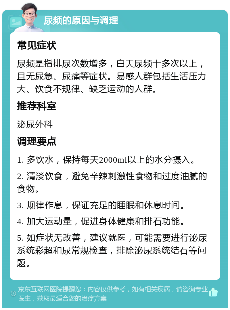 尿频的原因与调理 常见症状 尿频是指排尿次数增多，白天尿频十多次以上，且无尿急、尿痛等症状。易感人群包括生活压力大、饮食不规律、缺乏运动的人群。 推荐科室 泌尿外科 调理要点 1. 多饮水，保持每天2000ml以上的水分摄入。 2. 清淡饮食，避免辛辣刺激性食物和过度油腻的食物。 3. 规律作息，保证充足的睡眠和休息时间。 4. 加大运动量，促进身体健康和排石功能。 5. 如症状无改善，建议就医，可能需要进行泌尿系统彩超和尿常规检查，排除泌尿系统结石等问题。