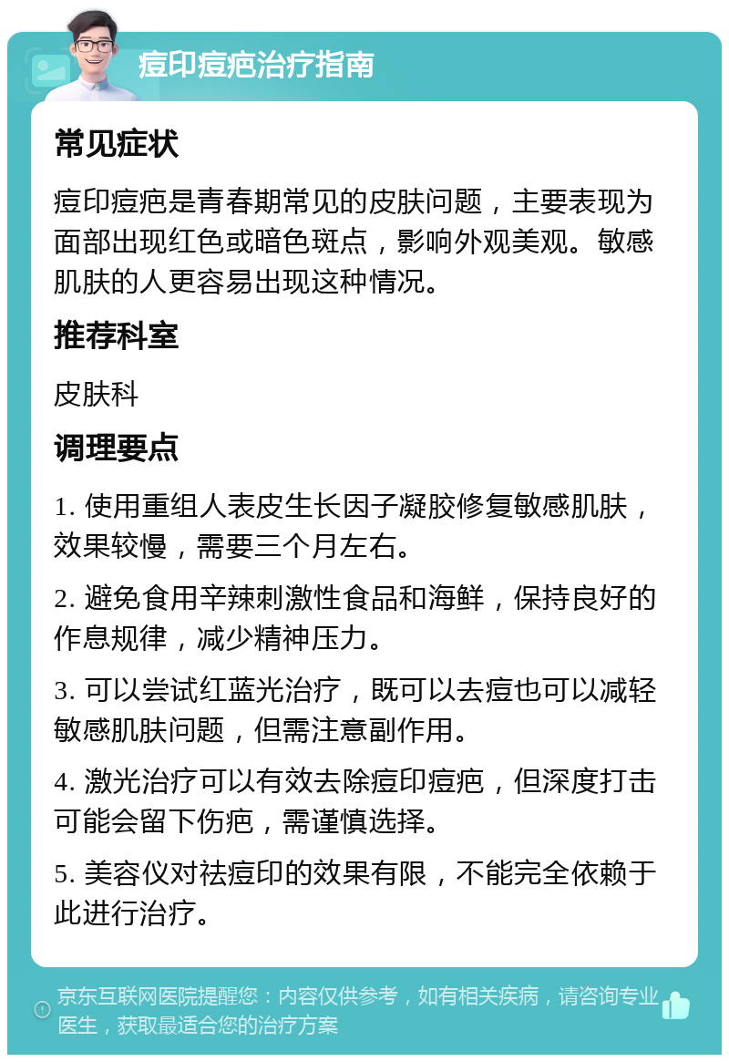 痘印痘疤治疗指南 常见症状 痘印痘疤是青春期常见的皮肤问题，主要表现为面部出现红色或暗色斑点，影响外观美观。敏感肌肤的人更容易出现这种情况。 推荐科室 皮肤科 调理要点 1. 使用重组人表皮生长因子凝胶修复敏感肌肤，效果较慢，需要三个月左右。 2. 避免食用辛辣刺激性食品和海鲜，保持良好的作息规律，减少精神压力。 3. 可以尝试红蓝光治疗，既可以去痘也可以减轻敏感肌肤问题，但需注意副作用。 4. 激光治疗可以有效去除痘印痘疤，但深度打击可能会留下伤疤，需谨慎选择。 5. 美容仪对祛痘印的效果有限，不能完全依赖于此进行治疗。