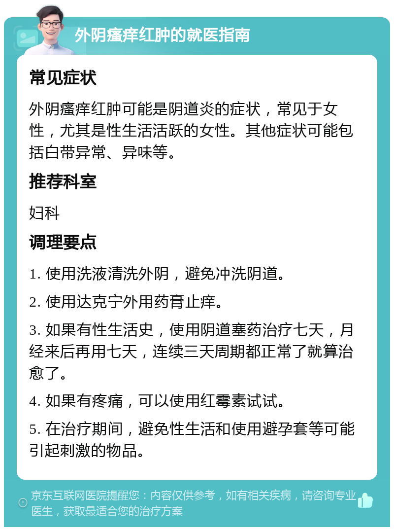 外阴瘙痒红肿的就医指南 常见症状 外阴瘙痒红肿可能是阴道炎的症状，常见于女性，尤其是性生活活跃的女性。其他症状可能包括白带异常、异味等。 推荐科室 妇科 调理要点 1. 使用洗液清洗外阴，避免冲洗阴道。 2. 使用达克宁外用药膏止痒。 3. 如果有性生活史，使用阴道塞药治疗七天，月经来后再用七天，连续三天周期都正常了就算治愈了。 4. 如果有疼痛，可以使用红霉素试试。 5. 在治疗期间，避免性生活和使用避孕套等可能引起刺激的物品。