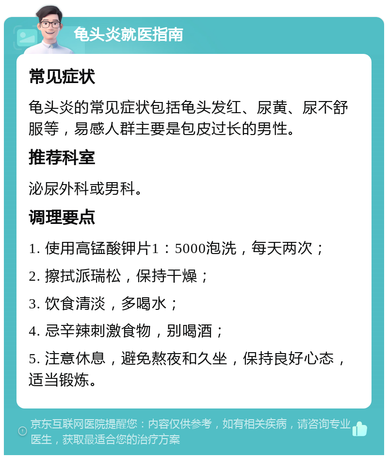 龟头炎就医指南 常见症状 龟头炎的常见症状包括龟头发红、尿黄、尿不舒服等，易感人群主要是包皮过长的男性。 推荐科室 泌尿外科或男科。 调理要点 1. 使用高锰酸钾片1：5000泡洗，每天两次； 2. 擦拭派瑞松，保持干燥； 3. 饮食清淡，多喝水； 4. 忌辛辣刺激食物，别喝酒； 5. 注意休息，避免熬夜和久坐，保持良好心态，适当锻炼。