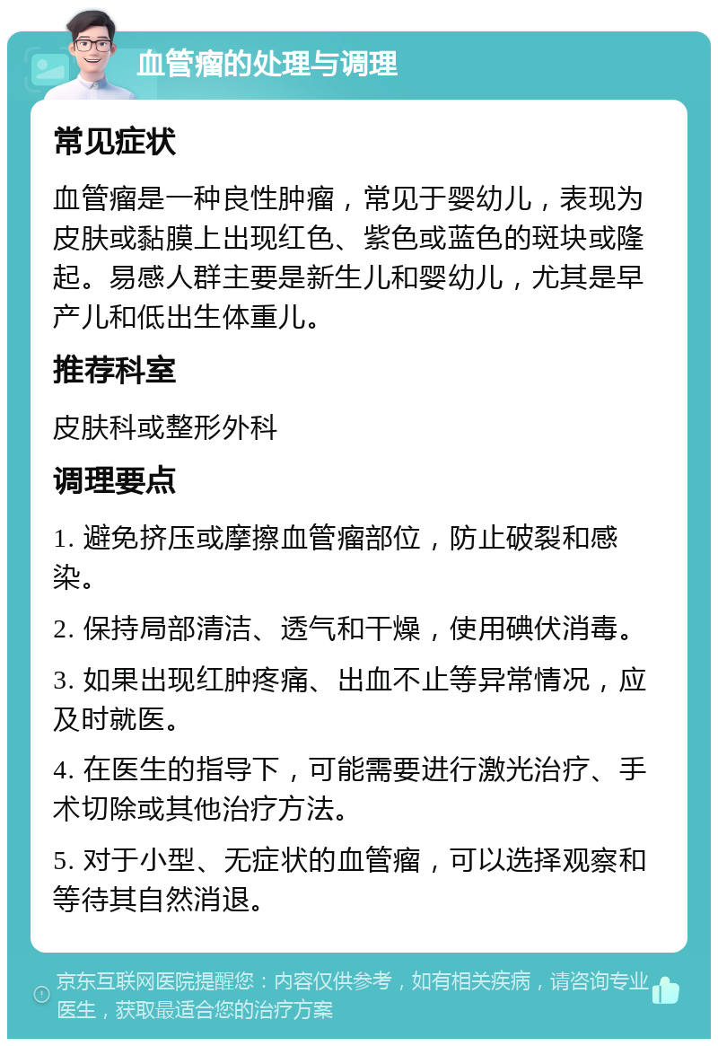 血管瘤的处理与调理 常见症状 血管瘤是一种良性肿瘤，常见于婴幼儿，表现为皮肤或黏膜上出现红色、紫色或蓝色的斑块或隆起。易感人群主要是新生儿和婴幼儿，尤其是早产儿和低出生体重儿。 推荐科室 皮肤科或整形外科 调理要点 1. 避免挤压或摩擦血管瘤部位，防止破裂和感染。 2. 保持局部清洁、透气和干燥，使用碘伏消毒。 3. 如果出现红肿疼痛、出血不止等异常情况，应及时就医。 4. 在医生的指导下，可能需要进行激光治疗、手术切除或其他治疗方法。 5. 对于小型、无症状的血管瘤，可以选择观察和等待其自然消退。