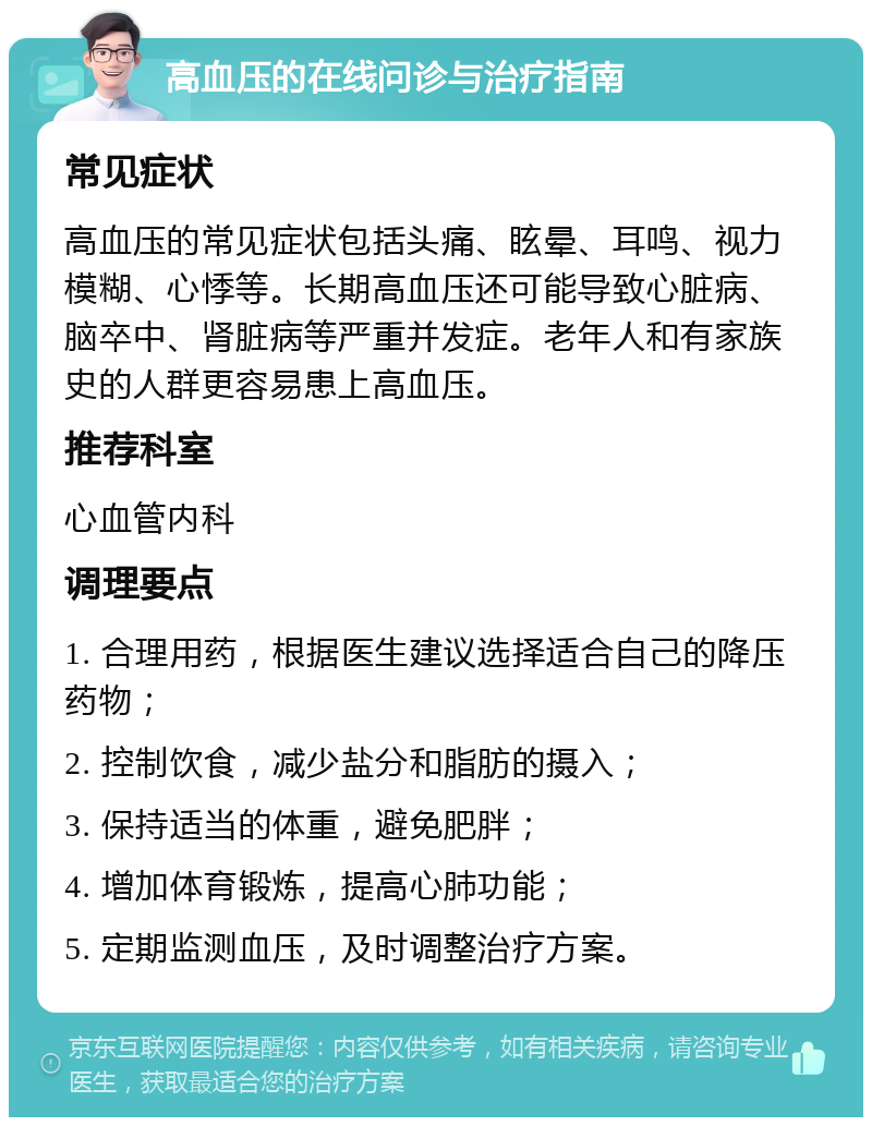 高血压的在线问诊与治疗指南 常见症状 高血压的常见症状包括头痛、眩晕、耳鸣、视力模糊、心悸等。长期高血压还可能导致心脏病、脑卒中、肾脏病等严重并发症。老年人和有家族史的人群更容易患上高血压。 推荐科室 心血管内科 调理要点 1. 合理用药，根据医生建议选择适合自己的降压药物； 2. 控制饮食，减少盐分和脂肪的摄入； 3. 保持适当的体重，避免肥胖； 4. 增加体育锻炼，提高心肺功能； 5. 定期监测血压，及时调整治疗方案。