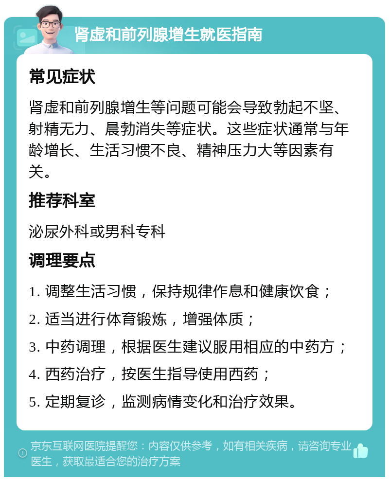 肾虚和前列腺增生就医指南 常见症状 肾虚和前列腺增生等问题可能会导致勃起不坚、射精无力、晨勃消失等症状。这些症状通常与年龄增长、生活习惯不良、精神压力大等因素有关。 推荐科室 泌尿外科或男科专科 调理要点 1. 调整生活习惯，保持规律作息和健康饮食； 2. 适当进行体育锻炼，增强体质； 3. 中药调理，根据医生建议服用相应的中药方； 4. 西药治疗，按医生指导使用西药； 5. 定期复诊，监测病情变化和治疗效果。