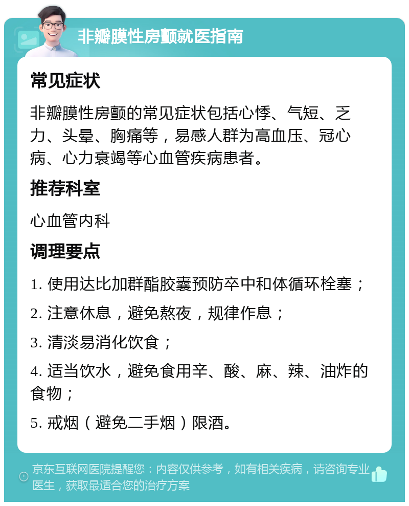 非瓣膜性房颤就医指南 常见症状 非瓣膜性房颤的常见症状包括心悸、气短、乏力、头晕、胸痛等，易感人群为高血压、冠心病、心力衰竭等心血管疾病患者。 推荐科室 心血管内科 调理要点 1. 使用达比加群酯胶囊预防卒中和体循环栓塞； 2. 注意休息，避免熬夜，规律作息； 3. 清淡易消化饮食； 4. 适当饮水，避免食用辛、酸、麻、辣、油炸的食物； 5. 戒烟（避免二手烟）限酒。