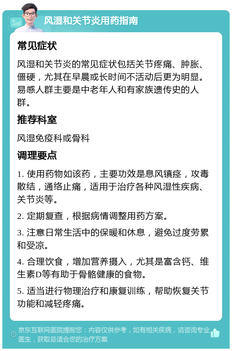 风湿和关节炎用药指南 常见症状 风湿和关节炎的常见症状包括关节疼痛、肿胀、僵硬，尤其在早晨或长时间不活动后更为明显。易感人群主要是中老年人和有家族遗传史的人群。 推荐科室 风湿免疫科或骨科 调理要点 1. 使用药物如该药，主要功效是息风镇痉，攻毒散结，通络止痛，适用于治疗各种风湿性疾病、关节炎等。 2. 定期复查，根据病情调整用药方案。 3. 注意日常生活中的保暖和休息，避免过度劳累和受凉。 4. 合理饮食，增加营养摄入，尤其是富含钙、维生素D等有助于骨骼健康的食物。 5. 适当进行物理治疗和康复训练，帮助恢复关节功能和减轻疼痛。