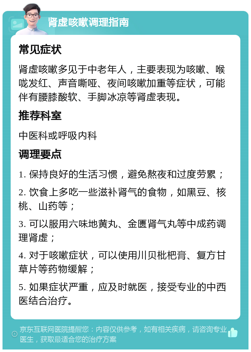 肾虚咳嗽调理指南 常见症状 肾虚咳嗽多见于中老年人，主要表现为咳嗽、喉咙发红、声音嘶哑、夜间咳嗽加重等症状，可能伴有腰膝酸软、手脚冰凉等肾虚表现。 推荐科室 中医科或呼吸内科 调理要点 1. 保持良好的生活习惯，避免熬夜和过度劳累； 2. 饮食上多吃一些滋补肾气的食物，如黑豆、核桃、山药等； 3. 可以服用六味地黄丸、金匮肾气丸等中成药调理肾虚； 4. 对于咳嗽症状，可以使用川贝枇杷膏、复方甘草片等药物缓解； 5. 如果症状严重，应及时就医，接受专业的中西医结合治疗。