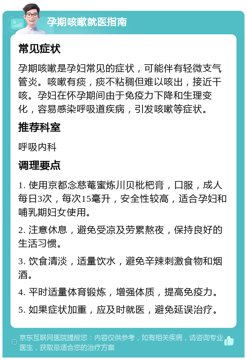 孕期咳嗽就医指南 常见症状 孕期咳嗽是孕妇常见的症状，可能伴有轻微支气管炎。咳嗽有痰，痰不粘稠但难以咳出，接近干咳。孕妇在怀孕期间由于免疫力下降和生理变化，容易感染呼吸道疾病，引发咳嗽等症状。 推荐科室 呼吸内科 调理要点 1. 使用京都念慈菴蜜炼川贝枇杷膏，口服，成人每日3次，每次15毫升，安全性较高，适合孕妇和哺乳期妇女使用。 2. 注意休息，避免受凉及劳累熬夜，保持良好的生活习惯。 3. 饮食清淡，适量饮水，避免辛辣刺激食物和烟酒。 4. 平时适量体育锻炼，增强体质，提高免疫力。 5. 如果症状加重，应及时就医，避免延误治疗。