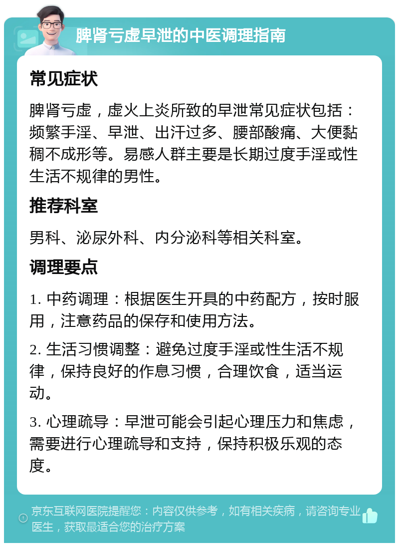 脾肾亏虚早泄的中医调理指南 常见症状 脾肾亏虚，虚火上炎所致的早泄常见症状包括：频繁手淫、早泄、出汗过多、腰部酸痛、大便黏稠不成形等。易感人群主要是长期过度手淫或性生活不规律的男性。 推荐科室 男科、泌尿外科、内分泌科等相关科室。 调理要点 1. 中药调理：根据医生开具的中药配方，按时服用，注意药品的保存和使用方法。 2. 生活习惯调整：避免过度手淫或性生活不规律，保持良好的作息习惯，合理饮食，适当运动。 3. 心理疏导：早泄可能会引起心理压力和焦虑，需要进行心理疏导和支持，保持积极乐观的态度。