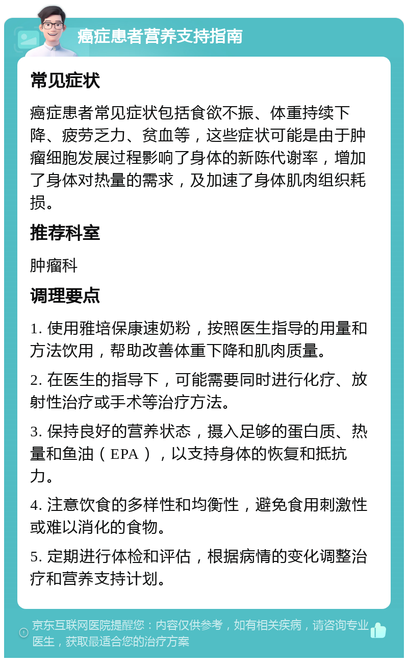 癌症患者营养支持指南 常见症状 癌症患者常见症状包括食欲不振、体重持续下降、疲劳乏力、贫血等，这些症状可能是由于肿瘤细胞发展过程影响了身体的新陈代谢率，增加了身体对热量的需求，及加速了身体肌肉组织耗损。 推荐科室 肿瘤科 调理要点 1. 使用雅培保康速奶粉，按照医生指导的用量和方法饮用，帮助改善体重下降和肌肉质量。 2. 在医生的指导下，可能需要同时进行化疗、放射性治疗或手术等治疗方法。 3. 保持良好的营养状态，摄入足够的蛋白质、热量和鱼油（EPA），以支持身体的恢复和抵抗力。 4. 注意饮食的多样性和均衡性，避免食用刺激性或难以消化的食物。 5. 定期进行体检和评估，根据病情的变化调整治疗和营养支持计划。