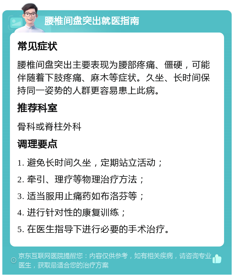 腰椎间盘突出就医指南 常见症状 腰椎间盘突出主要表现为腰部疼痛、僵硬，可能伴随着下肢疼痛、麻木等症状。久坐、长时间保持同一姿势的人群更容易患上此病。 推荐科室 骨科或脊柱外科 调理要点 1. 避免长时间久坐，定期站立活动； 2. 牵引、理疗等物理治疗方法； 3. 适当服用止痛药如布洛芬等； 4. 进行针对性的康复训练； 5. 在医生指导下进行必要的手术治疗。