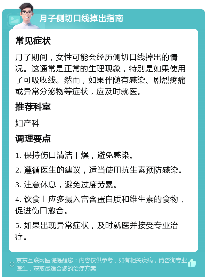 月子侧切口线掉出指南 常见症状 月子期间，女性可能会经历侧切口线掉出的情况。这通常是正常的生理现象，特别是如果使用了可吸收线。然而，如果伴随有感染、剧烈疼痛或异常分泌物等症状，应及时就医。 推荐科室 妇产科 调理要点 1. 保持伤口清洁干燥，避免感染。 2. 遵循医生的建议，适当使用抗生素预防感染。 3. 注意休息，避免过度劳累。 4. 饮食上应多摄入富含蛋白质和维生素的食物，促进伤口愈合。 5. 如果出现异常症状，及时就医并接受专业治疗。