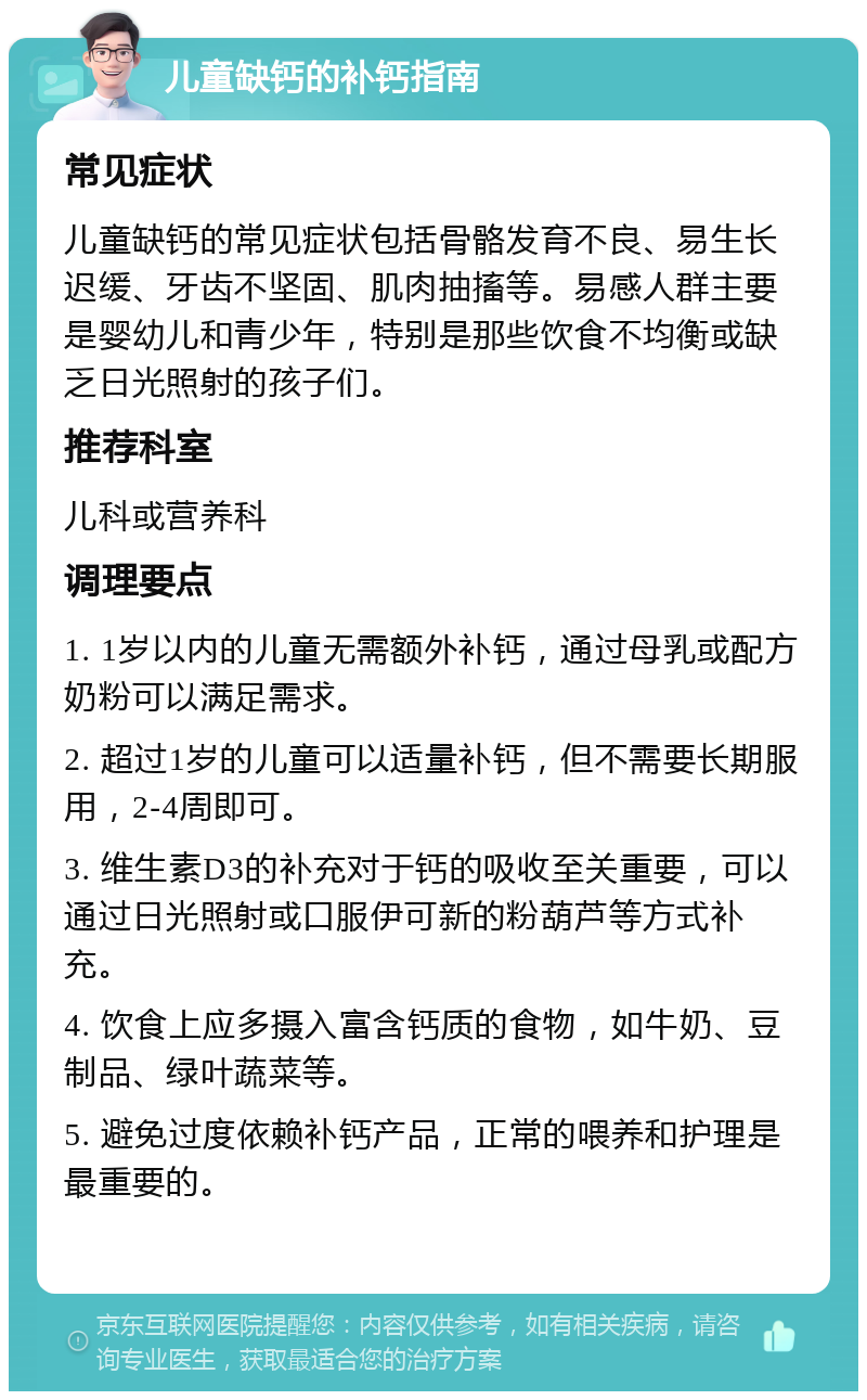 儿童缺钙的补钙指南 常见症状 儿童缺钙的常见症状包括骨骼发育不良、易生长迟缓、牙齿不坚固、肌肉抽搐等。易感人群主要是婴幼儿和青少年，特别是那些饮食不均衡或缺乏日光照射的孩子们。 推荐科室 儿科或营养科 调理要点 1. 1岁以内的儿童无需额外补钙，通过母乳或配方奶粉可以满足需求。 2. 超过1岁的儿童可以适量补钙，但不需要长期服用，2-4周即可。 3. 维生素D3的补充对于钙的吸收至关重要，可以通过日光照射或口服伊可新的粉葫芦等方式补充。 4. 饮食上应多摄入富含钙质的食物，如牛奶、豆制品、绿叶蔬菜等。 5. 避免过度依赖补钙产品，正常的喂养和护理是最重要的。