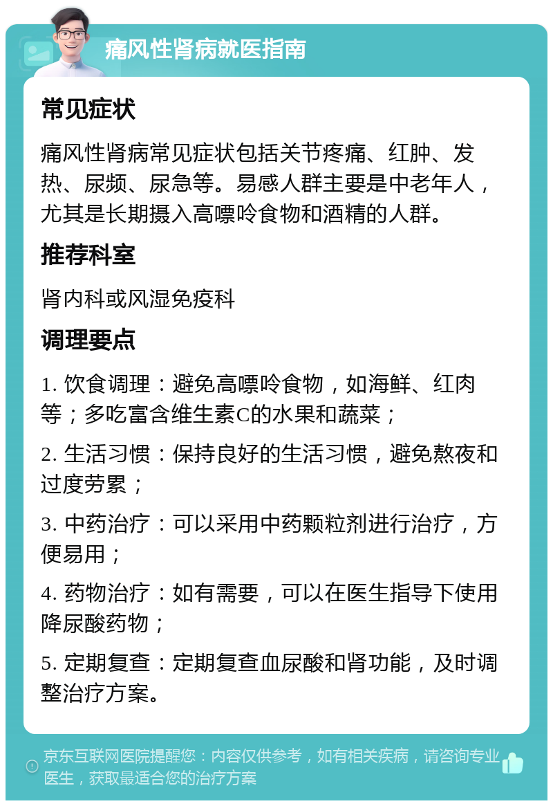 痛风性肾病就医指南 常见症状 痛风性肾病常见症状包括关节疼痛、红肿、发热、尿频、尿急等。易感人群主要是中老年人，尤其是长期摄入高嘌呤食物和酒精的人群。 推荐科室 肾内科或风湿免疫科 调理要点 1. 饮食调理：避免高嘌呤食物，如海鲜、红肉等；多吃富含维生素C的水果和蔬菜； 2. 生活习惯：保持良好的生活习惯，避免熬夜和过度劳累； 3. 中药治疗：可以采用中药颗粒剂进行治疗，方便易用； 4. 药物治疗：如有需要，可以在医生指导下使用降尿酸药物； 5. 定期复查：定期复查血尿酸和肾功能，及时调整治疗方案。