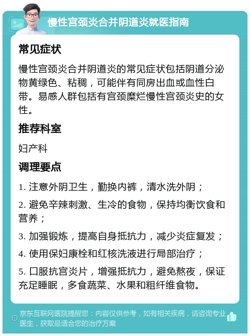 慢性宫颈炎合并阴道炎就医指南 常见症状 慢性宫颈炎合并阴道炎的常见症状包括阴道分泌物黄绿色、粘稠，可能伴有同房出血或血性白带。易感人群包括有宫颈糜烂慢性宫颈炎史的女性。 推荐科室 妇产科 调理要点 1. 注意外阴卫生，勤换内裤，清水洗外阴； 2. 避免辛辣刺激、生冷的食物，保持均衡饮食和营养； 3. 加强锻炼，提高自身抵抗力，减少炎症复发； 4. 使用保妇康栓和红核洗液进行局部治疗； 5. 口服抗宫炎片，增强抵抗力，避免熬夜，保证充足睡眠，多食蔬菜、水果和粗纤维食物。