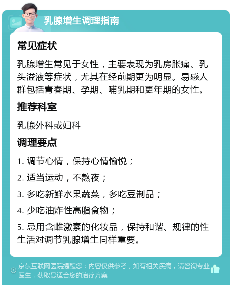 乳腺增生调理指南 常见症状 乳腺增生常见于女性，主要表现为乳房胀痛、乳头溢液等症状，尤其在经前期更为明显。易感人群包括青春期、孕期、哺乳期和更年期的女性。 推荐科室 乳腺外科或妇科 调理要点 1. 调节心情，保持心情愉悦； 2. 适当运动，不熬夜； 3. 多吃新鲜水果蔬菜，多吃豆制品； 4. 少吃油炸性高脂食物； 5. 忌用含雌激素的化妆品，保持和谐、规律的性生活对调节乳腺增生同样重要。