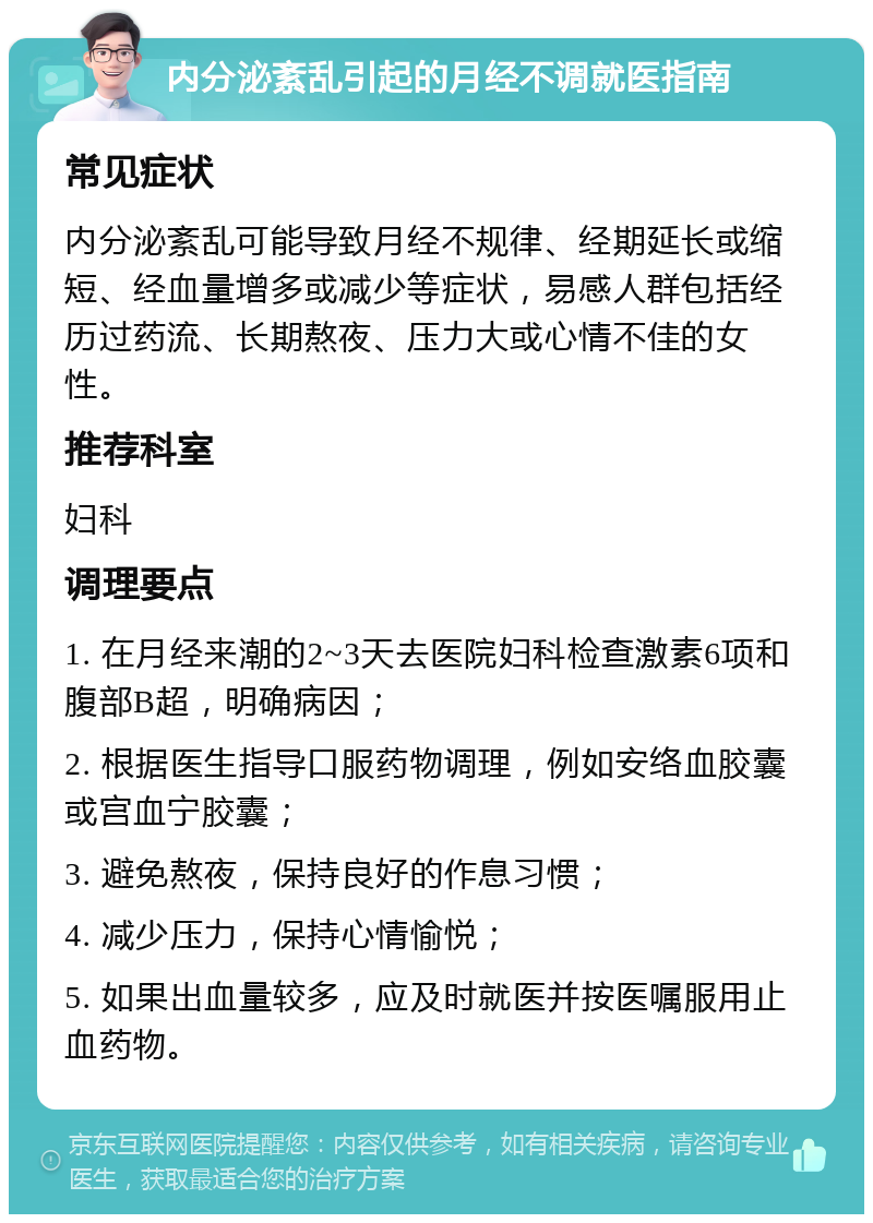 内分泌紊乱引起的月经不调就医指南 常见症状 内分泌紊乱可能导致月经不规律、经期延长或缩短、经血量增多或减少等症状，易感人群包括经历过药流、长期熬夜、压力大或心情不佳的女性。 推荐科室 妇科 调理要点 1. 在月经来潮的2~3天去医院妇科检查激素6项和腹部B超，明确病因； 2. 根据医生指导口服药物调理，例如安络血胶囊或宫血宁胶囊； 3. 避免熬夜，保持良好的作息习惯； 4. 减少压力，保持心情愉悦； 5. 如果出血量较多，应及时就医并按医嘱服用止血药物。