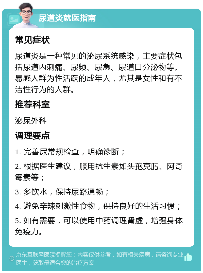 尿道炎就医指南 常见症状 尿道炎是一种常见的泌尿系统感染，主要症状包括尿道内刺痛、尿频、尿急、尿道口分泌物等。易感人群为性活跃的成年人，尤其是女性和有不洁性行为的人群。 推荐科室 泌尿外科 调理要点 1. 完善尿常规检查，明确诊断； 2. 根据医生建议，服用抗生素如头孢克肟、阿奇霉素等； 3. 多饮水，保持尿路通畅； 4. 避免辛辣刺激性食物，保持良好的生活习惯； 5. 如有需要，可以使用中药调理肾虚，增强身体免疫力。