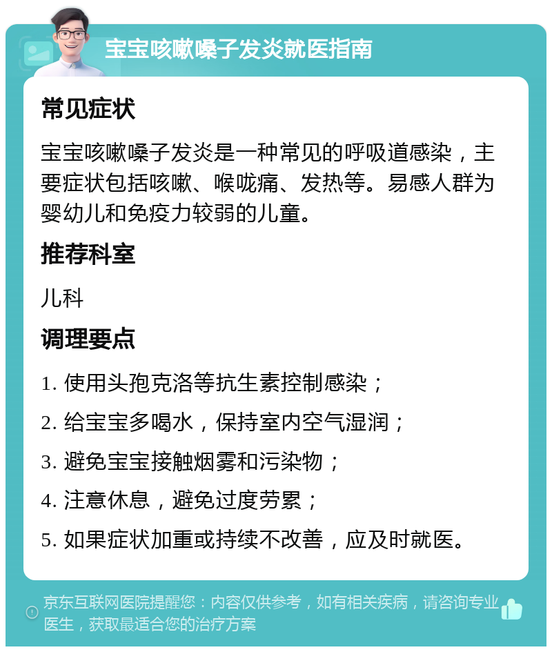 宝宝咳嗽嗓子发炎就医指南 常见症状 宝宝咳嗽嗓子发炎是一种常见的呼吸道感染，主要症状包括咳嗽、喉咙痛、发热等。易感人群为婴幼儿和免疫力较弱的儿童。 推荐科室 儿科 调理要点 1. 使用头孢克洛等抗生素控制感染； 2. 给宝宝多喝水，保持室内空气湿润； 3. 避免宝宝接触烟雾和污染物； 4. 注意休息，避免过度劳累； 5. 如果症状加重或持续不改善，应及时就医。