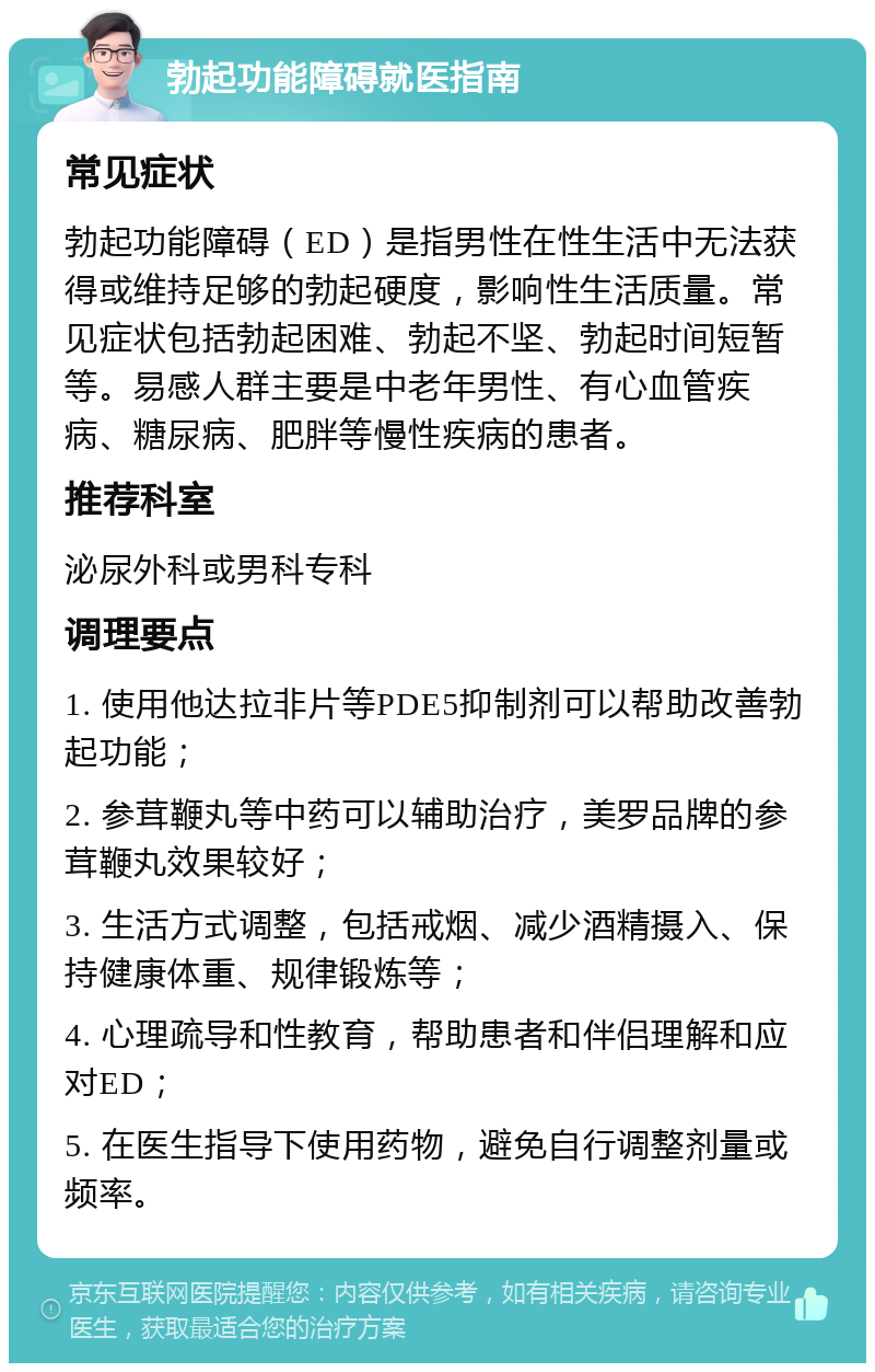 勃起功能障碍就医指南 常见症状 勃起功能障碍（ED）是指男性在性生活中无法获得或维持足够的勃起硬度，影响性生活质量。常见症状包括勃起困难、勃起不坚、勃起时间短暂等。易感人群主要是中老年男性、有心血管疾病、糖尿病、肥胖等慢性疾病的患者。 推荐科室 泌尿外科或男科专科 调理要点 1. 使用他达拉非片等PDE5抑制剂可以帮助改善勃起功能； 2. 参茸鞭丸等中药可以辅助治疗，美罗品牌的参茸鞭丸效果较好； 3. 生活方式调整，包括戒烟、减少酒精摄入、保持健康体重、规律锻炼等； 4. 心理疏导和性教育，帮助患者和伴侣理解和应对ED； 5. 在医生指导下使用药物，避免自行调整剂量或频率。