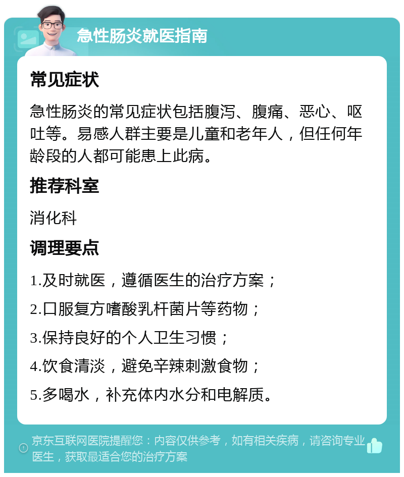 急性肠炎就医指南 常见症状 急性肠炎的常见症状包括腹泻、腹痛、恶心、呕吐等。易感人群主要是儿童和老年人，但任何年龄段的人都可能患上此病。 推荐科室 消化科 调理要点 1.及时就医，遵循医生的治疗方案； 2.口服复方嗜酸乳杆菌片等药物； 3.保持良好的个人卫生习惯； 4.饮食清淡，避免辛辣刺激食物； 5.多喝水，补充体内水分和电解质。