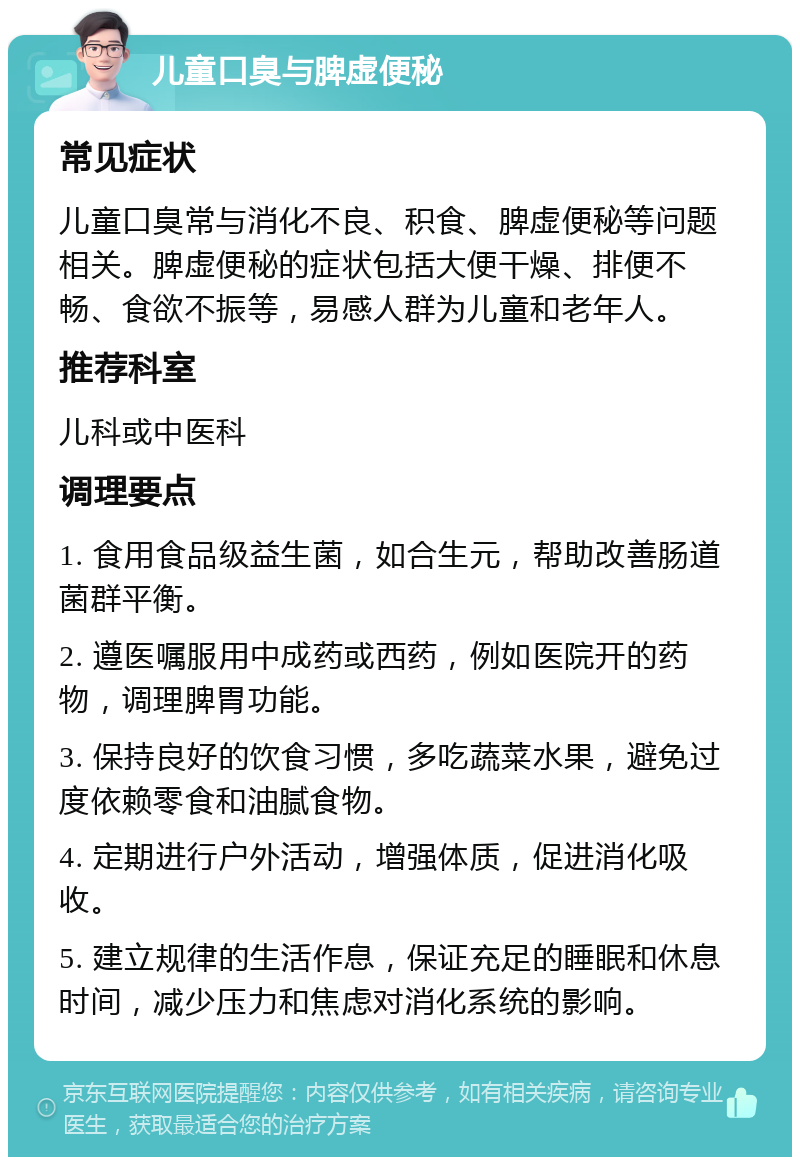 儿童口臭与脾虚便秘 常见症状 儿童口臭常与消化不良、积食、脾虚便秘等问题相关。脾虚便秘的症状包括大便干燥、排便不畅、食欲不振等，易感人群为儿童和老年人。 推荐科室 儿科或中医科 调理要点 1. 食用食品级益生菌，如合生元，帮助改善肠道菌群平衡。 2. 遵医嘱服用中成药或西药，例如医院开的药物，调理脾胃功能。 3. 保持良好的饮食习惯，多吃蔬菜水果，避免过度依赖零食和油腻食物。 4. 定期进行户外活动，增强体质，促进消化吸收。 5. 建立规律的生活作息，保证充足的睡眠和休息时间，减少压力和焦虑对消化系统的影响。