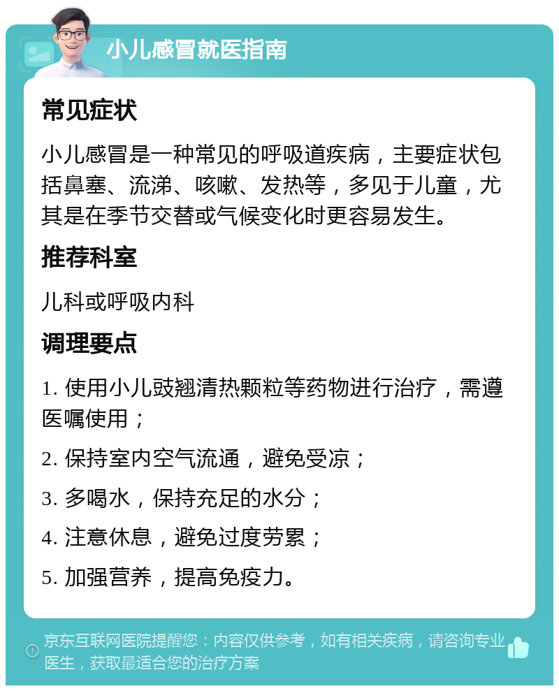 小儿感冒就医指南 常见症状 小儿感冒是一种常见的呼吸道疾病，主要症状包括鼻塞、流涕、咳嗽、发热等，多见于儿童，尤其是在季节交替或气候变化时更容易发生。 推荐科室 儿科或呼吸内科 调理要点 1. 使用小儿豉翘清热颗粒等药物进行治疗，需遵医嘱使用； 2. 保持室内空气流通，避免受凉； 3. 多喝水，保持充足的水分； 4. 注意休息，避免过度劳累； 5. 加强营养，提高免疫力。