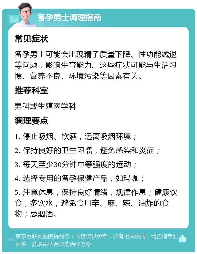 备孕男士调理指南 常见症状 备孕男士可能会出现精子质量下降、性功能减退等问题，影响生育能力。这些症状可能与生活习惯、营养不良、环境污染等因素有关。 推荐科室 男科或生殖医学科 调理要点 1. 停止吸烟、饮酒，远离吸烟环境； 2. 保持良好的卫生习惯，避免感染和炎症； 3. 每天至少30分钟中等强度的运动； 4. 选择专用的备孕保健产品，如玛咖； 5. 注意休息，保持良好情绪，规律作息；健康饮食，多饮水，避免食用辛、麻、辣、油炸的食物；忌烟酒。