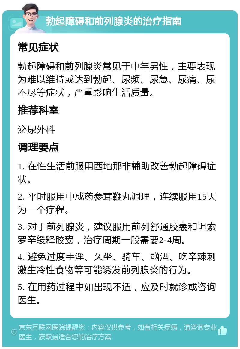 勃起障碍和前列腺炎的治疗指南 常见症状 勃起障碍和前列腺炎常见于中年男性，主要表现为难以维持或达到勃起、尿频、尿急、尿痛、尿不尽等症状，严重影响生活质量。 推荐科室 泌尿外科 调理要点 1. 在性生活前服用西地那非辅助改善勃起障碍症状。 2. 平时服用中成药参茸鞭丸调理，连续服用15天为一个疗程。 3. 对于前列腺炎，建议服用前列舒通胶囊和坦索罗辛缓释胶囊，治疗周期一般需要2-4周。 4. 避免过度手淫、久坐、骑车、酗酒、吃辛辣刺激生冷性食物等可能诱发前列腺炎的行为。 5. 在用药过程中如出现不适，应及时就诊或咨询医生。