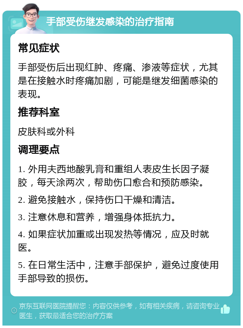 手部受伤继发感染的治疗指南 常见症状 手部受伤后出现红肿、疼痛、渗液等症状，尤其是在接触水时疼痛加剧，可能是继发细菌感染的表现。 推荐科室 皮肤科或外科 调理要点 1. 外用夫西地酸乳膏和重组人表皮生长因子凝胶，每天涂两次，帮助伤口愈合和预防感染。 2. 避免接触水，保持伤口干燥和清洁。 3. 注意休息和营养，增强身体抵抗力。 4. 如果症状加重或出现发热等情况，应及时就医。 5. 在日常生活中，注意手部保护，避免过度使用手部导致的损伤。